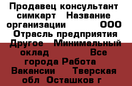 Продавец-консультант симкарт › Название организации ­ Qprom, ООО › Отрасль предприятия ­ Другое › Минимальный оклад ­ 28 000 - Все города Работа » Вакансии   . Тверская обл.,Осташков г.